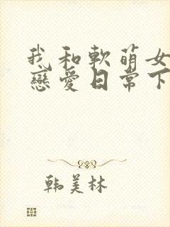 我和软萌女友的恋爱日常下载txt全集