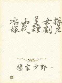 冰山美女总裁要嫁我短剧免费观看