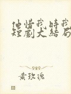 他惜我时我别离短剧大结局