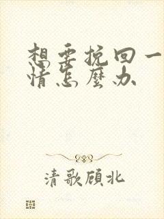 想要挽回一段感情怎么办