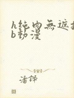 h纯肉无遮挡3b动漫