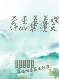 歪歪羞羞嘿咻汗汗av禁漫天堂