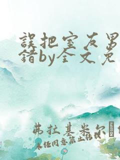 误把室友男友认错by全文免费阅读最新