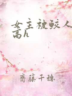 女主被鲛人侵犯高h