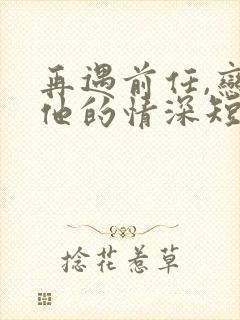 再遇前任,恋上他的情深短剧全集