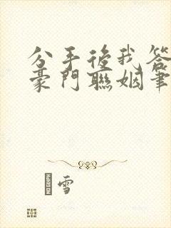 分手后我答应了豪门联姻笔趣阁