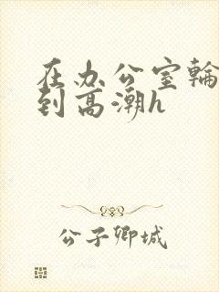 在办公室轮流澡到高潮h