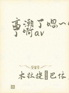 高潮了嗯~喷水了啊av