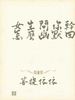 女生问你干嘛呢怎么幽默回复