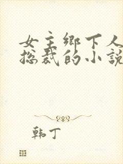 女主乡下人男主总裁的小说