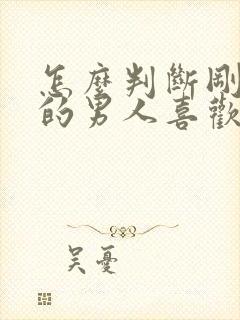 怎么判断刚认识的男人喜欢你