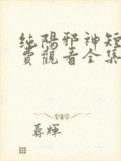 纯阳邪神短剧免费观看全集