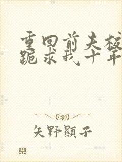 重回前夫校草时跪求我十年后别离免费阅读全