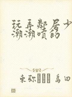 玩弄邻居少妇高潮潮喷的