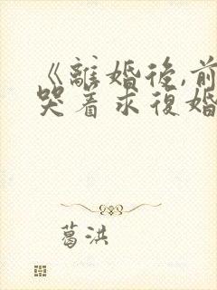 《离婚后,前夫哭着求复婚》