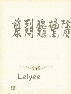 前列腺摘除后漏尿问题怎么办?