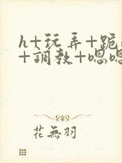 h+玩弄+跪趴+调教+嗯嗯女女