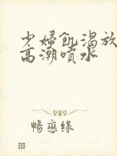 少妇饥渴放荡的高潮喷水