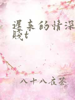 迟来的情深比草贱t