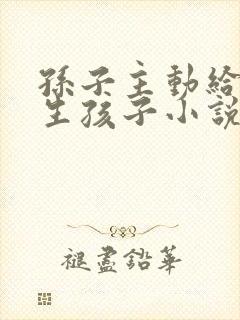 孙子主动给爷爷生孩子小说免费阅读