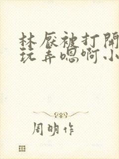 林厌被打开双腿玩弄嗯啊小说