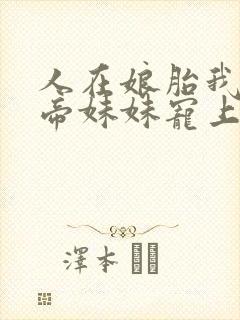 人在娘胎我把女帝妹妹宠上天