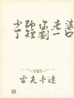 少帅你老婆又跑了短剧一口气看完