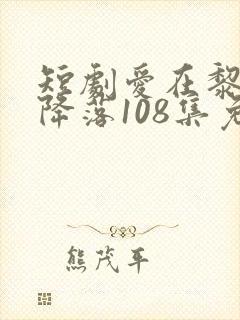 短剧爱在黎明前降落108集免费观看