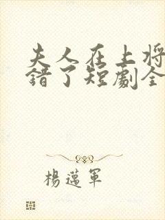 夫人在上将军知错了短剧全集免费