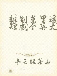 离别万里遥无期短剧全集大结局