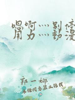 嗯啊灬别停啊灬用力灬动漫