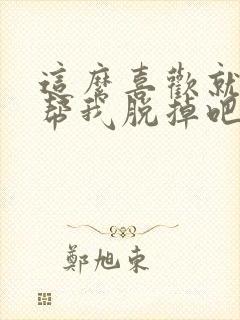 这么喜欢就亲自帮我脱掉吧漫画全集