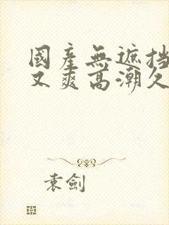 国产无遮挡又黄又爽高潮久久