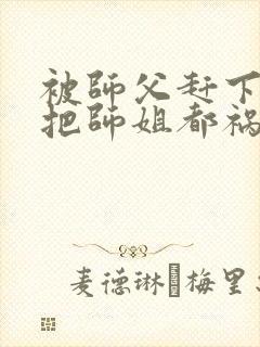 被师父赶下山我把师姐都祸害了