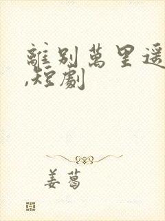 离别万里遥无期,短剧