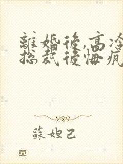 离婚后,高冷女总裁后悔疯了