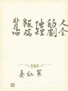 背叛他的人求他治病短剧全集结局