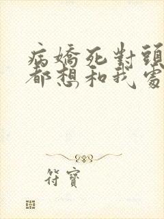 病娇死对头每天都想和我处cp全文免费阅读