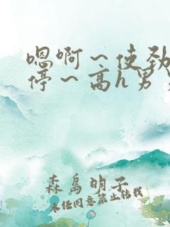 嗯啊~使劲~别停~高h男男