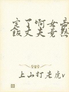 完了啊女帝的软饭丈夫竟然无敌全集漫画