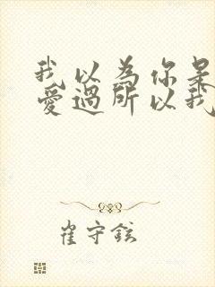 我以为你是真的爱过所以我才认真