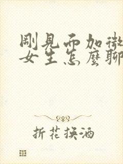 刚见面加微信的女生怎么聊天