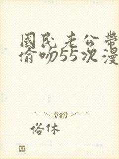 国民老公带回家偷吻55次漫画免费