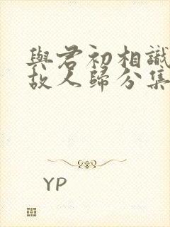 与君初相识恰似故人归分集剧情