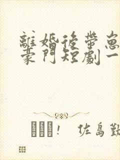 离婚后带崽嫁入豪门短剧一口气看完