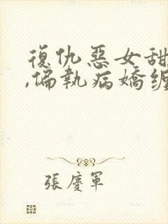 复仇恶女甜又飒,偏执病娇缠上瘾全文小说