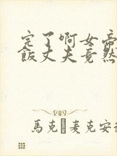 完了啊女帝的软饭丈夫竟然无敌漫画合集