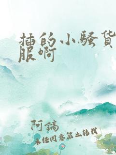 插的小骚货好舒服啊