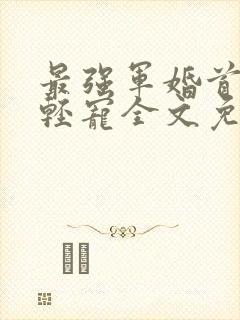 最强军婚首长求轻宠全文免费阅读