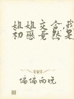 姐姐交合,我的初恋竟然是亲姐姐